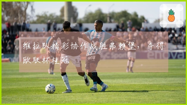 维拉队精彩协作战胜弗赖堡,夺得欧联杯桂冠
