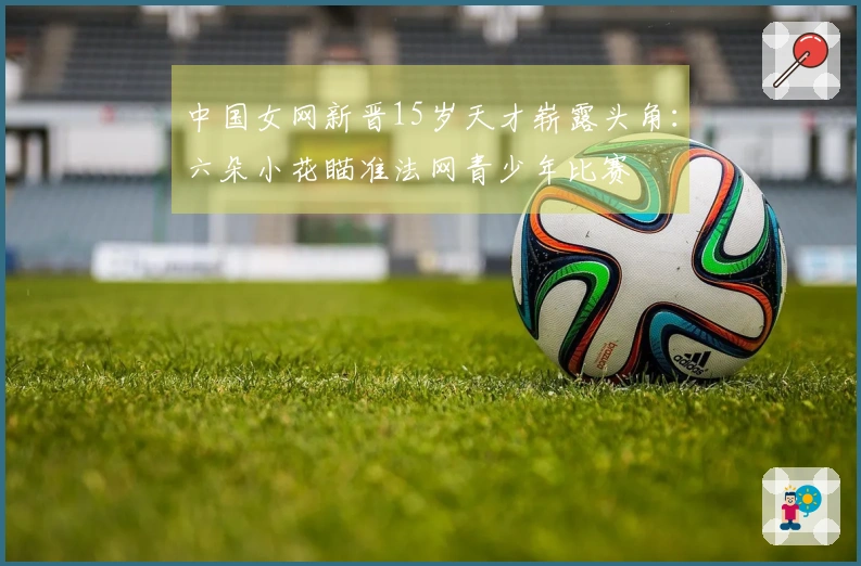 中国女网新晋15岁天才崭露头角：六朵小花瞄准法网青少年比赛